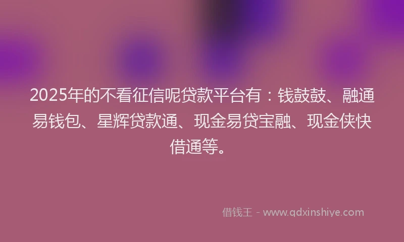 2025年的不看征信呢贷款平台有：钱鼓鼓、融通易钱包、星辉贷款通、现金易贷宝融、现金侠快借通等。