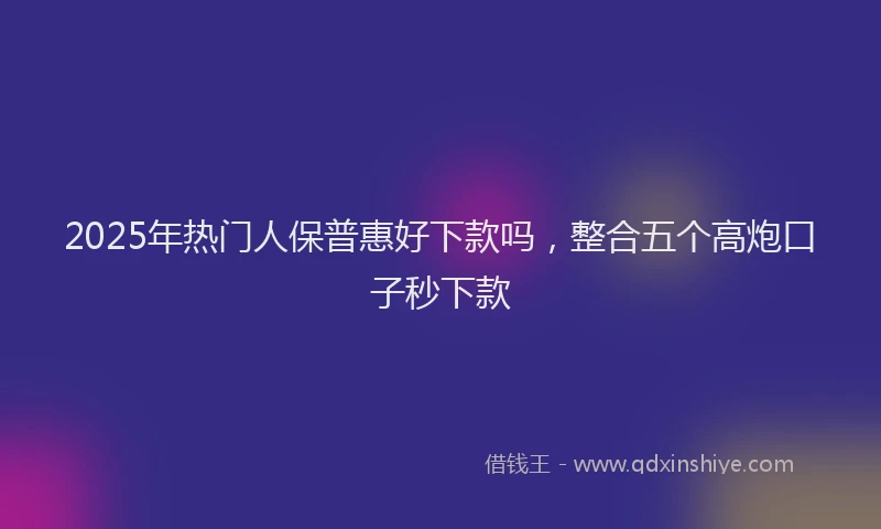 2025年热门人保普惠好下款吗，整合五个高炮口子秒下款