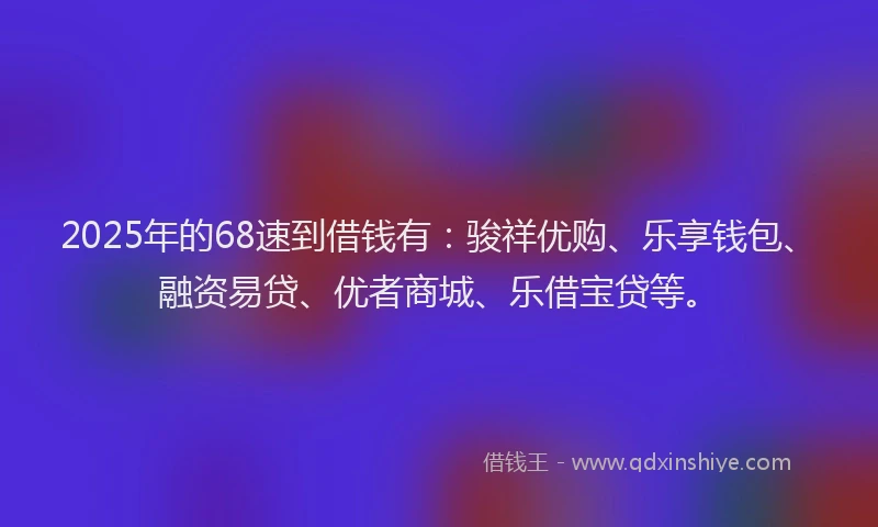 2025年的68速到借钱有：骏祥优购、乐享钱包、融资易贷、优者商城、乐借宝贷等。