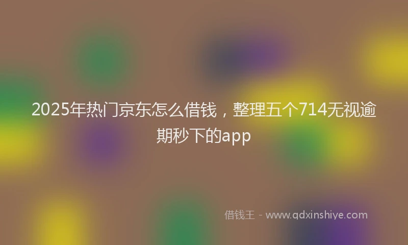 2025年热门京东怎么借钱，整理五个714无视逾期秒下的app