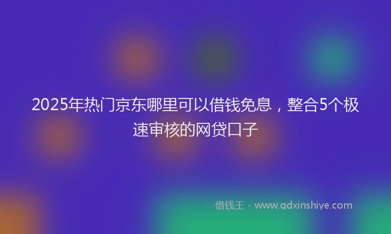 2025年热门京东哪里可以借钱免息，整合5个极速审核的网贷口子