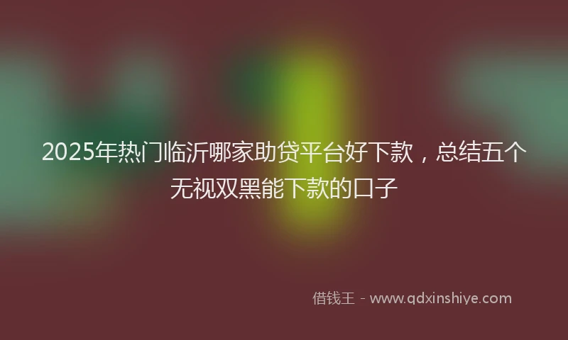 2025年热门临沂哪家助贷平台好下款，总结五个无视双黑能下款的口子