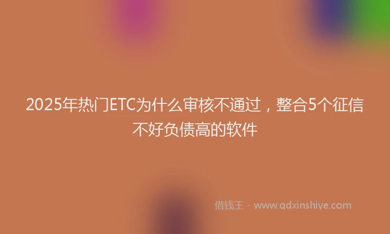 2025年热门ETC为什么审核不通过，整合5个征信不好负债高的软件