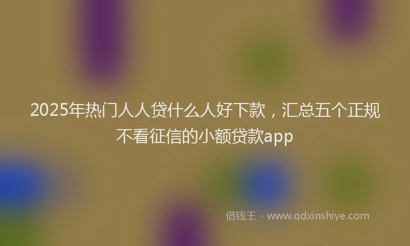 2025年热门人人贷什么人好下款，汇总五个正规不看征信的小额贷款app
