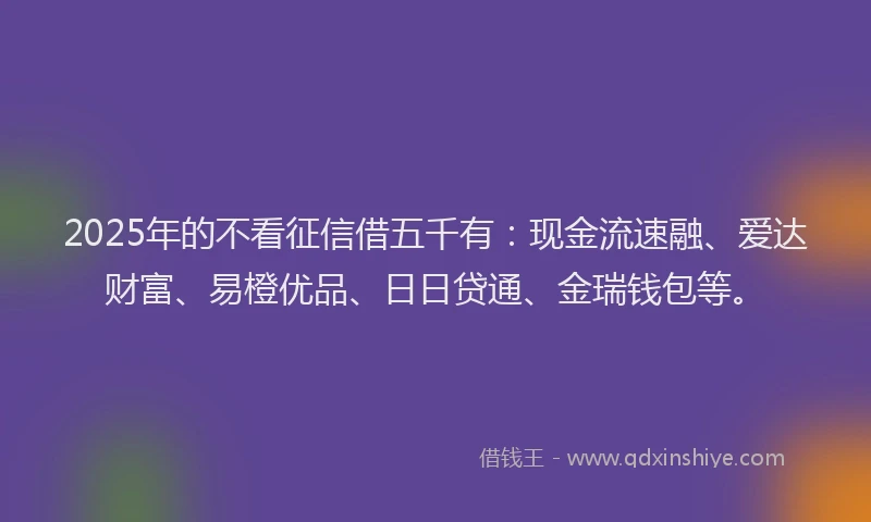 2025年的不看征信借五千有：现金流速融、爱达财富、易橙优品、日日贷通、金瑞钱包等。