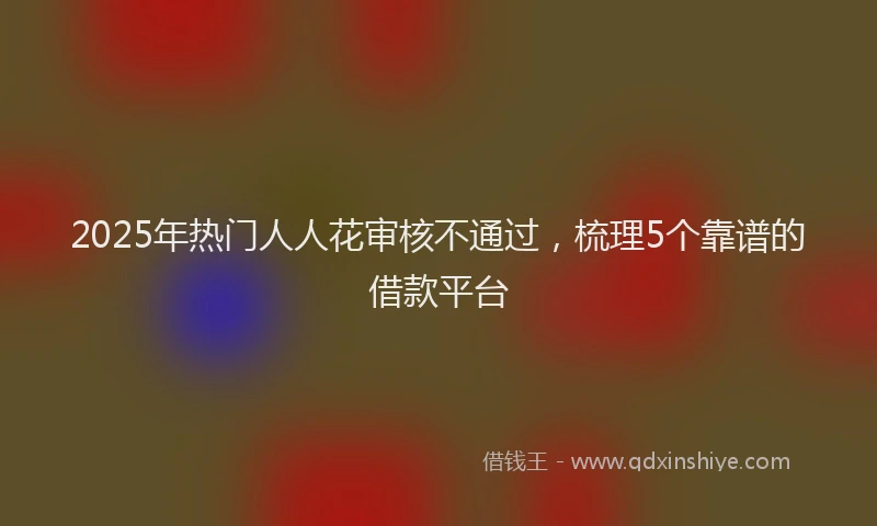 2025年热门人人花审核不通过，梳理5个靠谱的借款平台