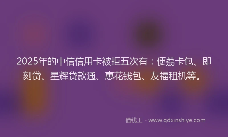 2025年的中信信用卡被拒五次有：便荔卡包、即刻贷、星辉贷款通、惠花钱包、友福租机等。