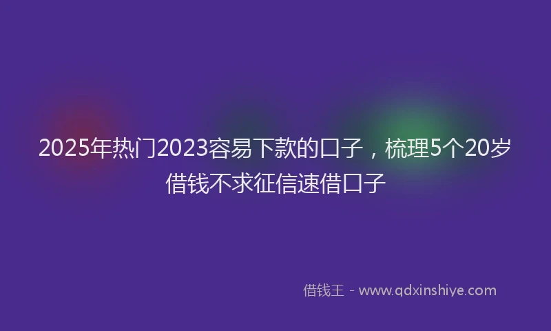 2025年热门2023容易下款的口子，梳理5个20岁借钱不求征信速借口子