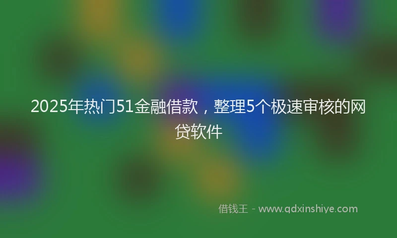 2025年热门51金融借款，整理5个极速审核的网贷软件