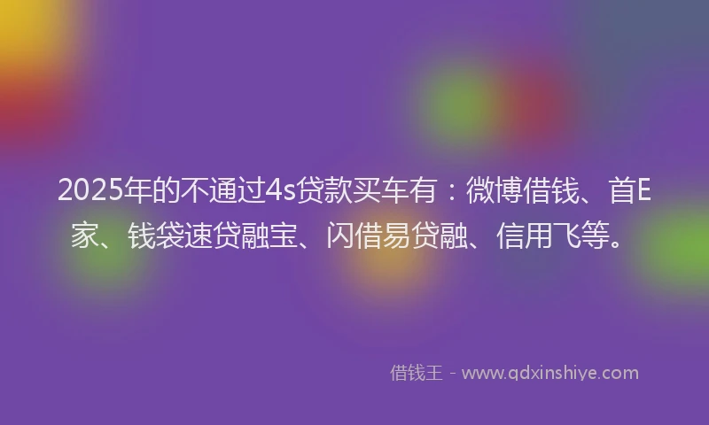 2025年的不通过4s贷款买车有：微博借钱、首E家、钱袋速贷融宝、闪借易贷融、信用飞等。