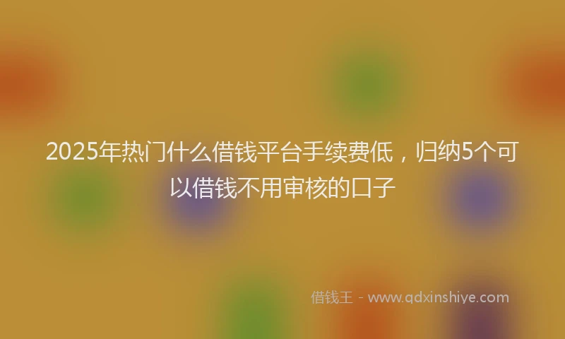 2025年热门什么借钱平台手续费低，归纳5个可以借钱不用审核的口子