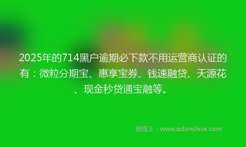 2025年的714黑户逾期必下款不用运营商认证的有：微粒分期宝、惠享宝券、钱速融贷、天源花、现金秒贷通宝融等。
