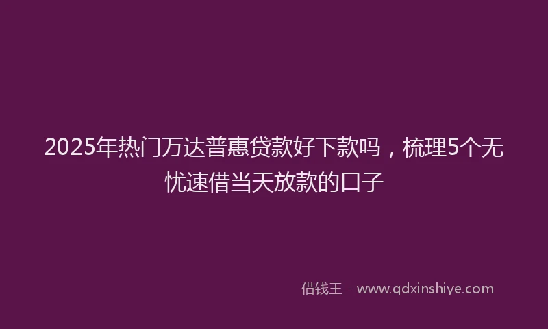 2025年热门万达普惠贷款好下款吗，梳理5个无忧速借当天放款的口子
