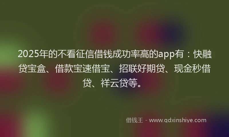 2025年的不看征信借钱成功率高的app有：快融贷宝盒、借款宝速借宝、招联好期贷、现金秒借贷、祥云贷等。