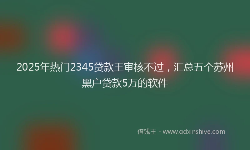 2025年热门2345贷款王审核不过，汇总五个苏州黑户贷款5万的软件
