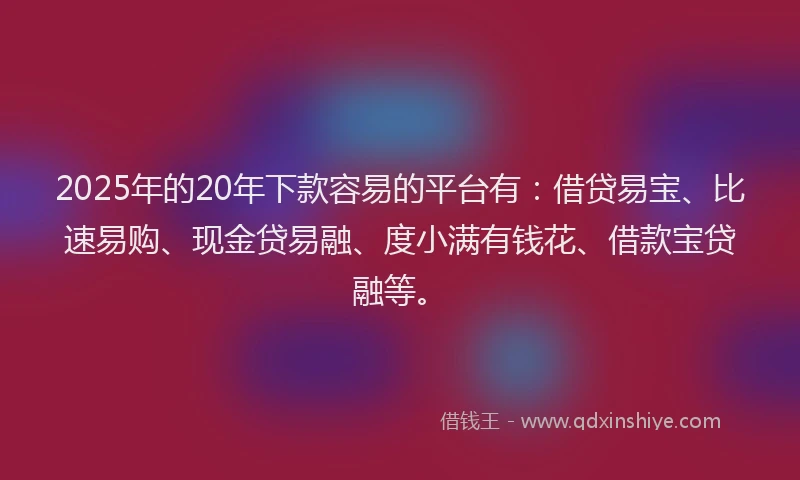 2025年的20年下款容易的平台有:借贷易宝、比速易购、现金贷易融、度小满有钱花、借款宝贷融等。
