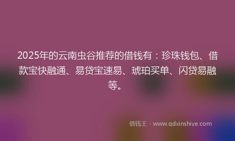 2025年的云南虫谷推荐的借钱有：珍珠钱包、借款宝快融通、易贷宝速易、琥珀买单、闪贷易融等。