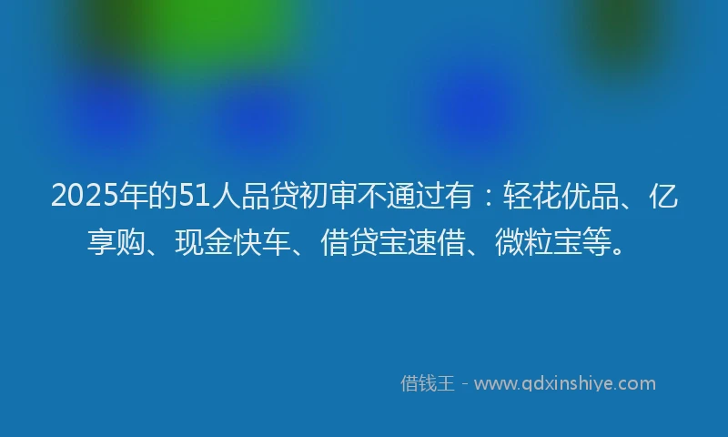 2025年的51人品贷初审不通过有：轻花优品、亿享购、现金快车、借贷宝速借、微粒宝等。