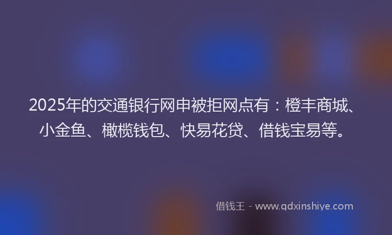 2025年的交通银行网申被拒网点有：橙丰商城、小金鱼、橄榄钱包、快易花贷、借钱宝易等。