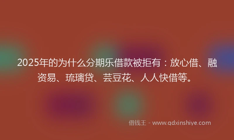 2025年的为什么分期乐借款被拒有：放心借、融资易、琉璃贷、芸豆花、人人快借等。