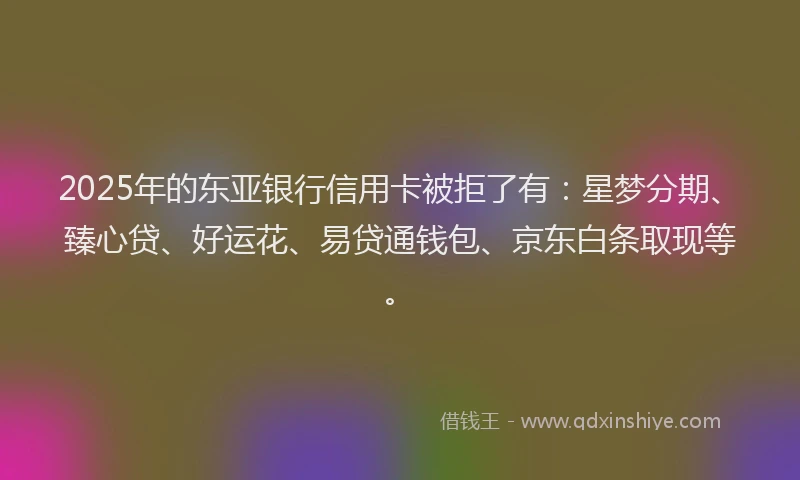 2025年的东亚银行信用卡被拒了有：星梦分期、臻心贷、好运花、易贷通钱包、京东白条取现等。