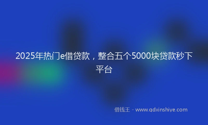 2025年热门e借贷款，整合五个5000块贷款秒下平台