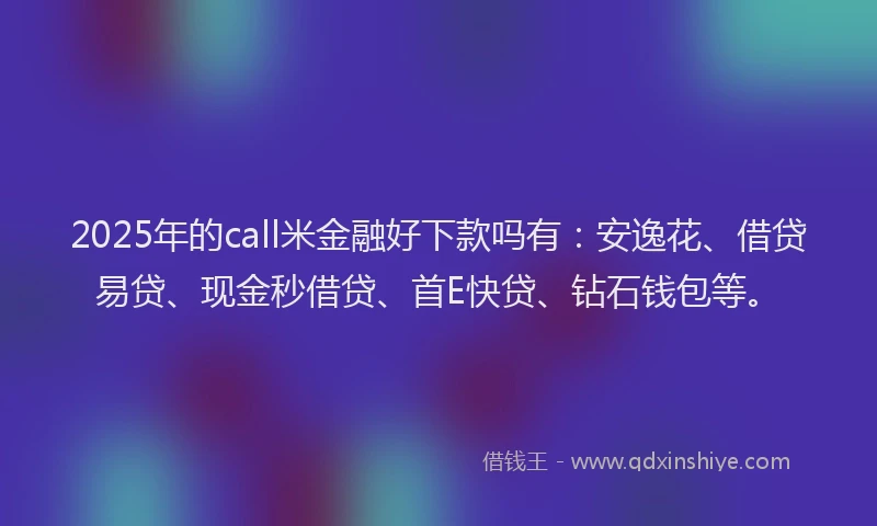 2025年的call米金融好下款吗有：安逸花、借贷易贷、现金秒借贷、首E快贷、钻石钱包等。