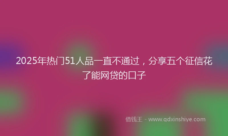 2025年热门51人品一直不通过，分享五个征信花了能网贷的口子