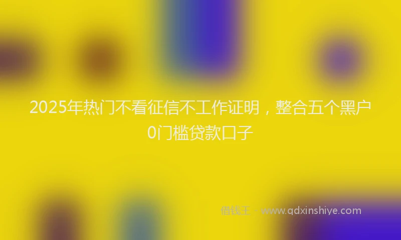 2025年热门不看征信不工作证明，整合五个黑户0门槛贷款口子