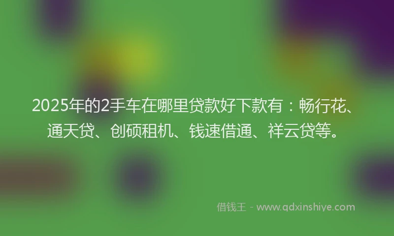 2025年的2手车在哪里贷款好下款有：畅行花、通天贷、创硕租机、钱速借通、祥云贷等。