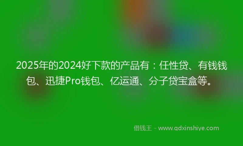 2025年的2024好下款的产品有:任性贷、有钱钱包、迅捷Pro钱包、亿运通、分子贷宝盒等。