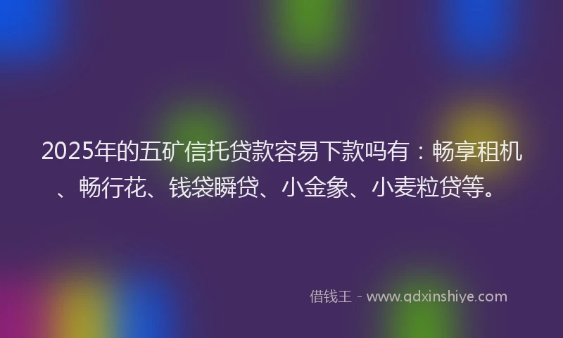 2025年的五矿信托贷款容易下款吗有：畅享租机、畅行花、钱袋瞬贷、小金象、小麦粒贷等。
