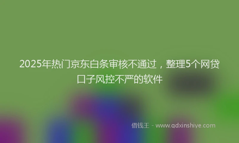 2025年热门京东白条审核不通过，整理5个网贷口子风控不严的软件