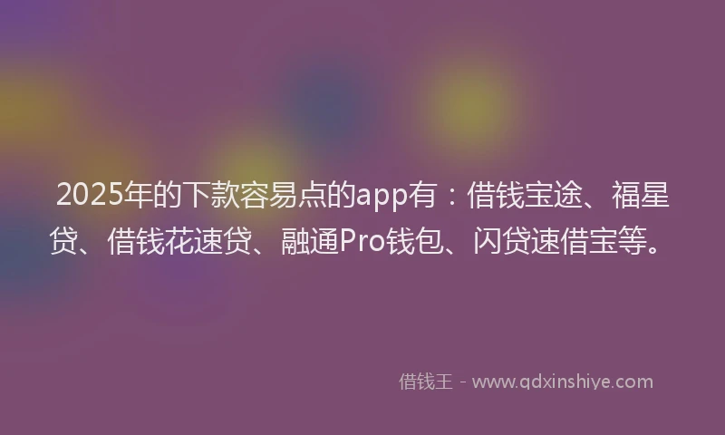 2025年的下款容易点的app有：借钱宝途、福星贷、借钱花速贷、融通Pro钱包、闪贷速借宝等。