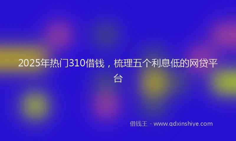 2025年热门310借钱，梳理五个利息低的网贷平台
