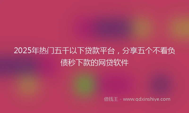 2025年热门五千以下贷款平台，分享五个不看负债秒下款的网贷软件