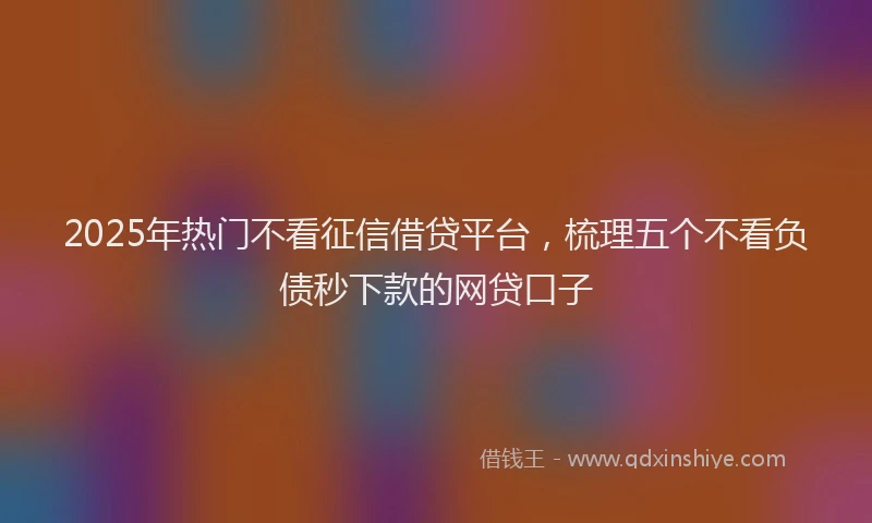 2025年热门不看征信借贷平台，梳理五个不看负债秒下款的网贷口子