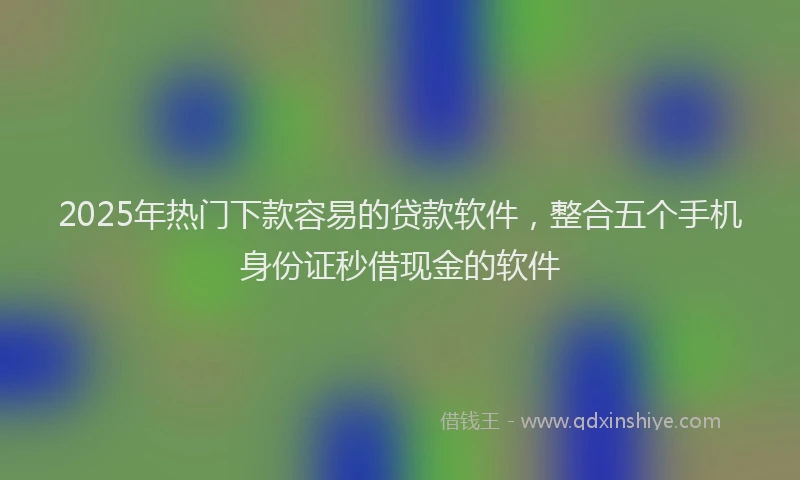 2025年热门下款容易的贷款软件，整合五个手机身份证秒借现金的软件
