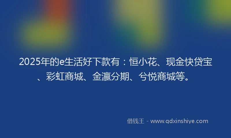 2025年的e生活好下款有：恒小花、现金快贷宝、彩虹商城、金瀛分期、兮悦商城等。