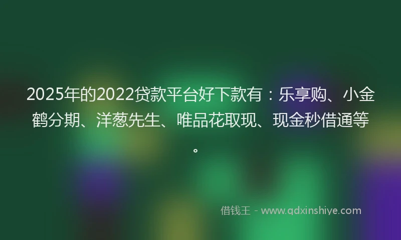 2025年的2022贷款平台好下款有：乐享购、小金鹤分期、洋葱先生、唯品花取现、现金秒借通等。