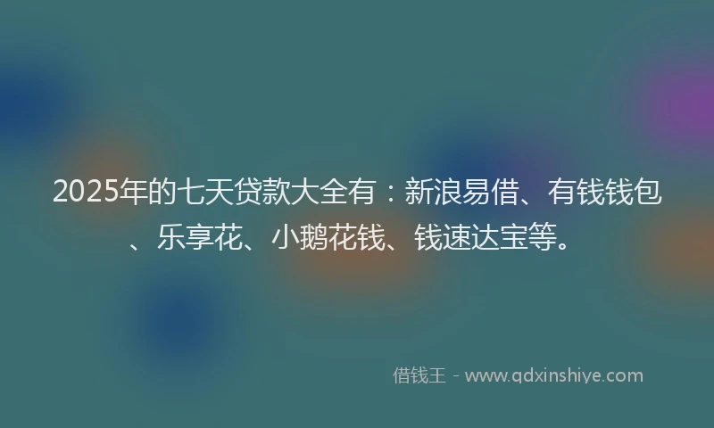2025年的七天贷款大全有：新浪易借、有钱钱包、乐享花、小鹅花钱、钱速达宝等。