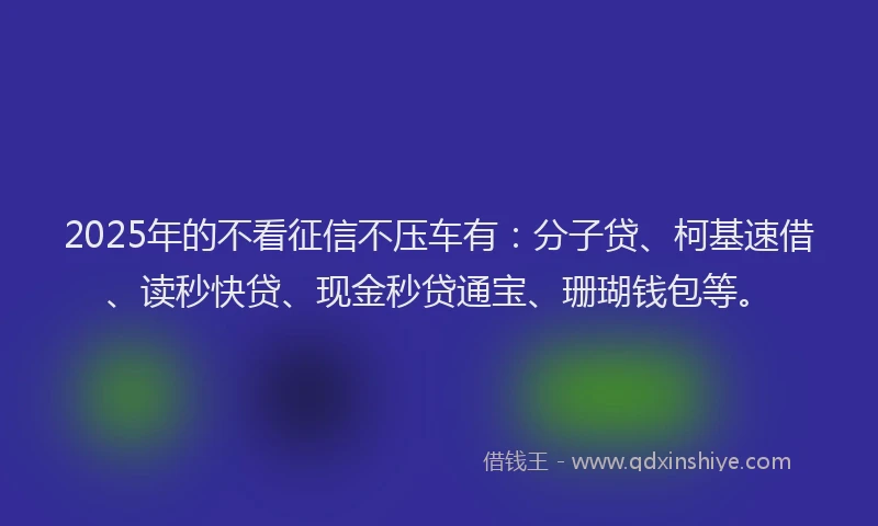 2025年的不看征信不压车有：分子贷、柯基速借、读秒快贷、现金秒贷通宝、珊瑚钱包等。