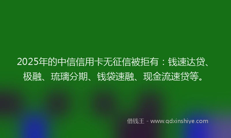 2025年的中信信用卡无征信被拒有：钱速达贷、极融、琉璃分期、钱袋速融、现金流速贷等。