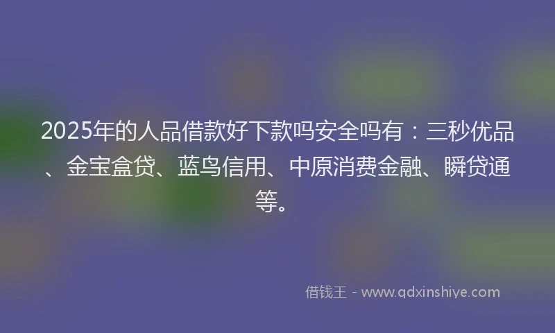 2025年的人品借款好下款吗安全吗有：三秒优品、金宝盒贷、蓝鸟信用、中原消费金融、瞬贷通等。