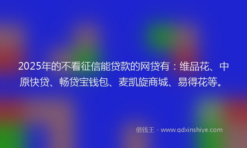 2025年的不看征信能贷款的网贷有：维品花、中原快贷、畅贷宝钱包、麦凯旋商城、易得花等。