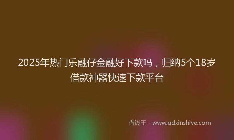 2025年热门乐融仔金融好下款吗，归纳5个18岁借款神器快速下款平台