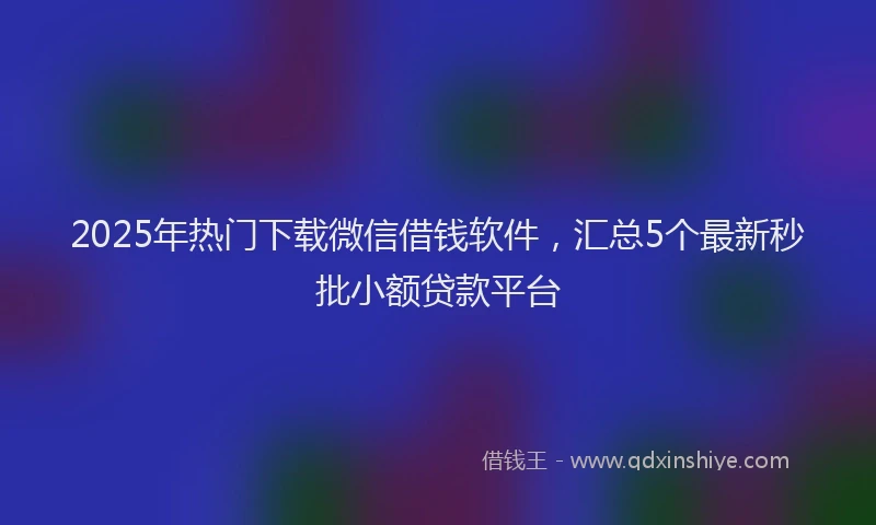 2025年热门下载微信借钱软件，汇总5个最新秒批小额贷款平台