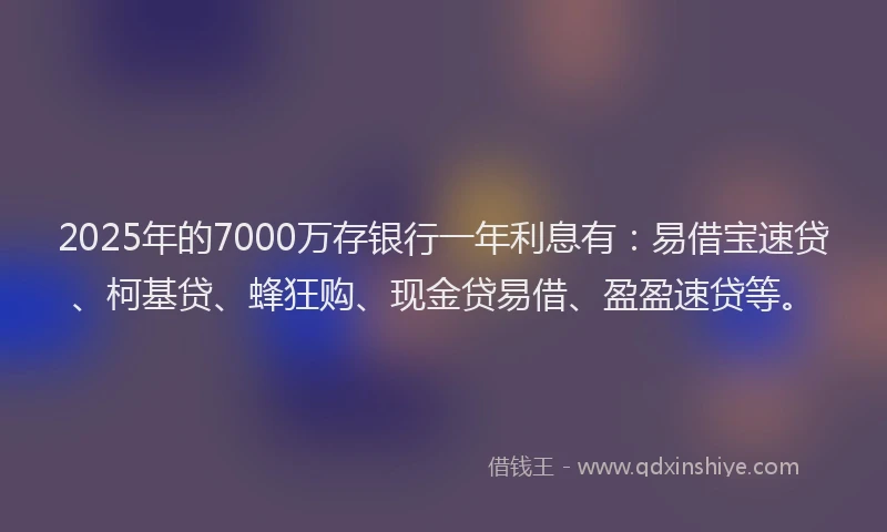 2025年的7000万存银行一年利息有：易借宝速贷、柯基贷、蜂狂购、现金贷易借、盈盈速贷等。