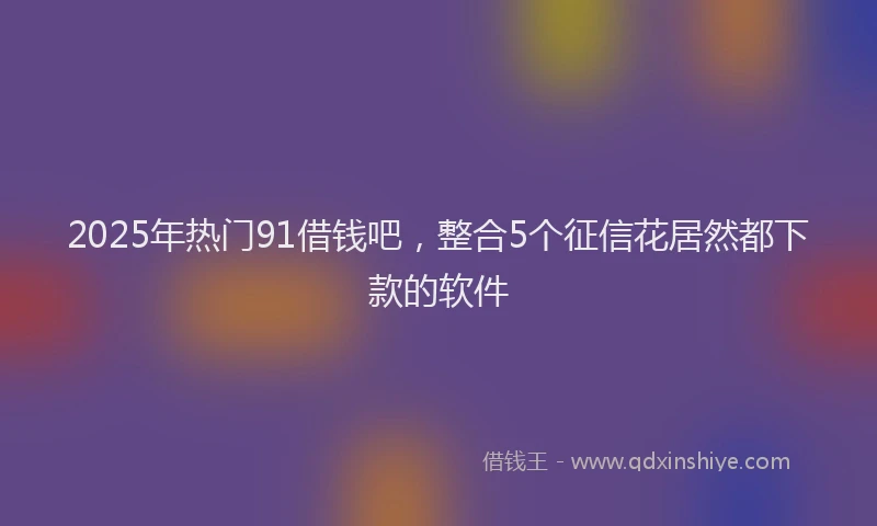 2025年热门91借钱吧，整合5个征信花居然都下款的软件