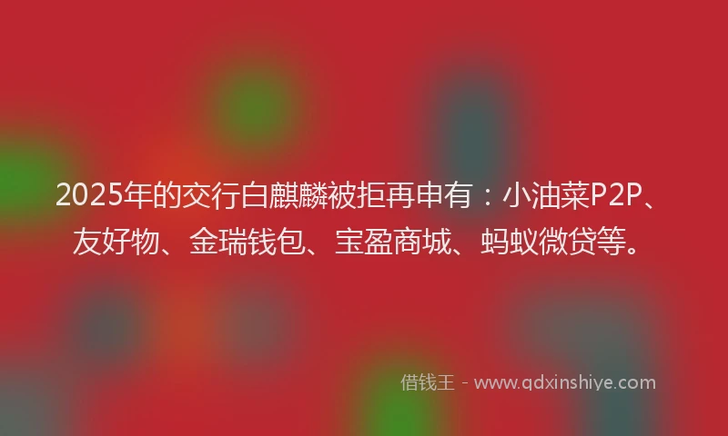 2025年的交行白麒麟被拒再申有：小油菜P2P、友好物、金瑞钱包、宝盈商城、蚂蚁微贷等。